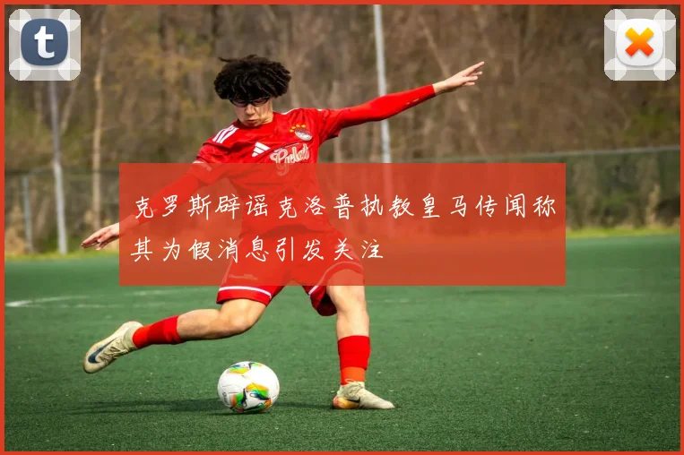 克罗斯辟谣克洛普执教皇马传闻称其为假消息引发关注