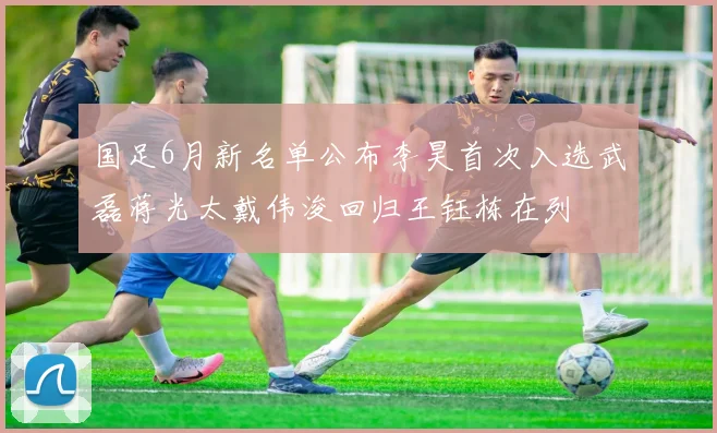 国足6月新名单公布李昊首次入选武磊蒋光太戴伟浚回归王钰栋在列